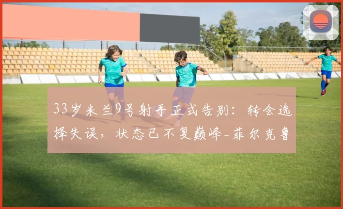 33岁米兰9号射手正式告别：转会选择失误，状态已不复巅峰_菲尔克鲁格_阿莱格里_本赛季