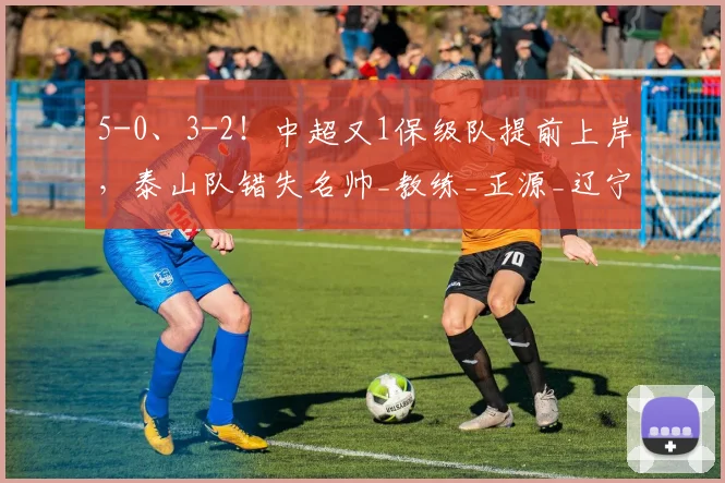 5-0、3-2！中超又1保级队提前上岸，泰山队错失名帅_教练_正源_辽宁