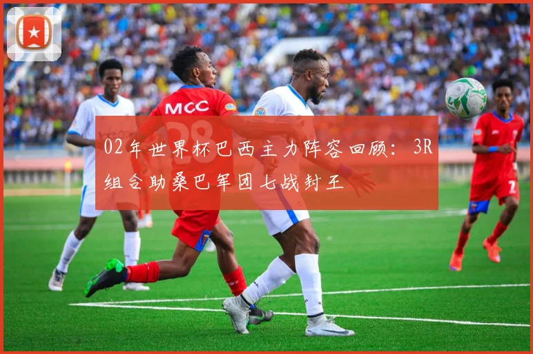 02年世界杯巴西主力阵容回顾：3R组合助桑巴军团七战封王