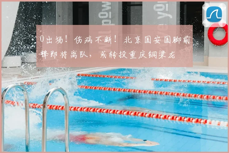 0出场！伤病不断！北京国安国脚前锋即将离队，或转投重庆铜梁龙