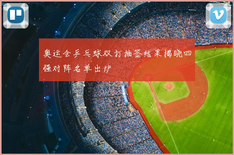 奥运会乒乓球双打抽签结果揭晓四强对阵名单出炉