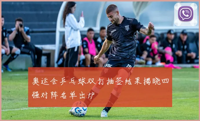 奥运会乒乓球双打抽签结果揭晓四强对阵名单出炉