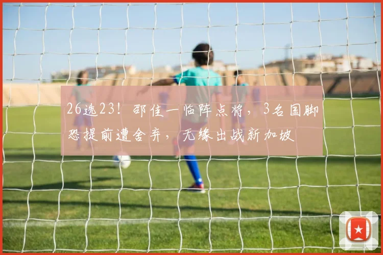 26选23！邵佳一临阵点将，3名国脚恐提前遭舍弃，无缘出战新加坡