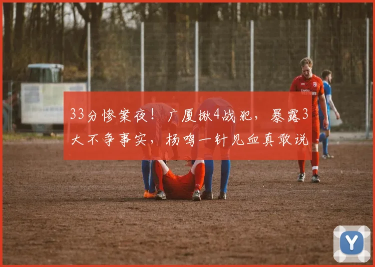 33分惨案夜！广厦揪4战犯，暴露3大不争事实，杨鸣一针见血真敢说