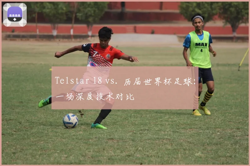 Telstar 18 vs. 历届世界杯足球:一场深度技术对比
