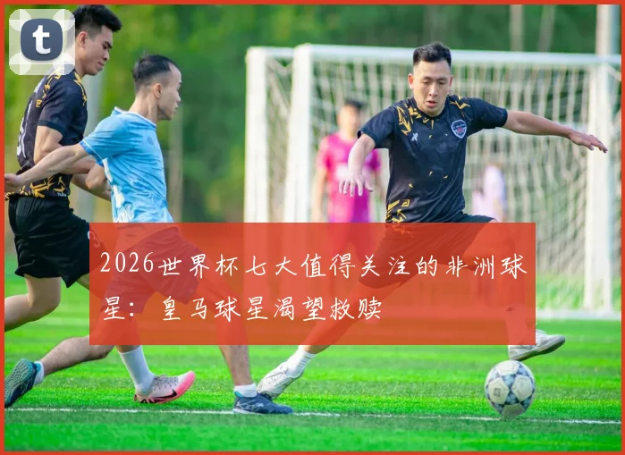 2026世界杯七大值得关注的非洲球星：皇马球星渴望救赎