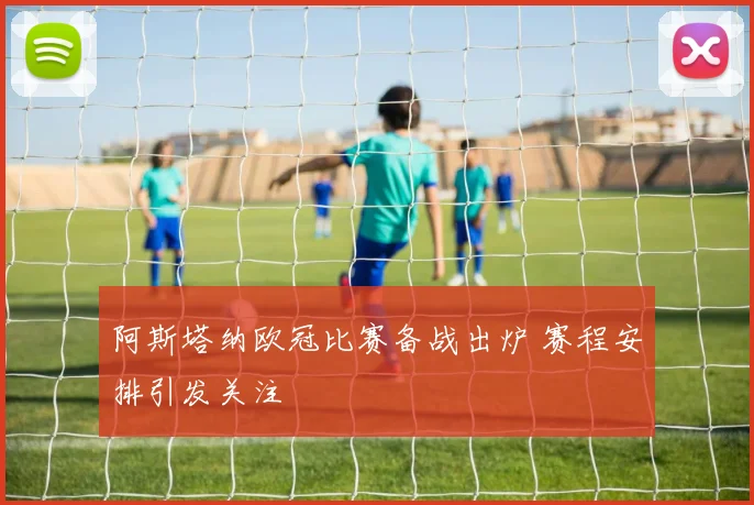 阿斯塔纳欧冠比赛备战出炉 赛程安排引发关注