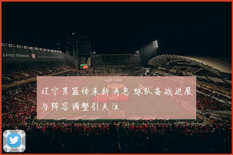 辽宁男篮传来新消息 球队备战进展与阵容调整引关注