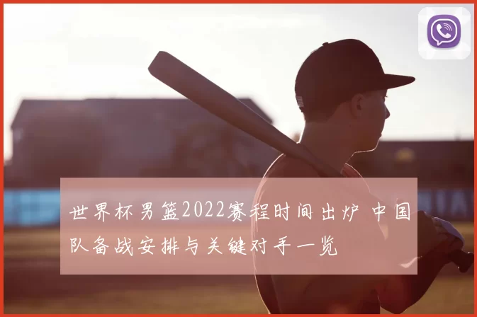 世界杯男篮2022赛程时间出炉 中国队备战安排与关键对手一览