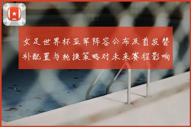 女足世界杯亚军阵容公布及首发替补配置与轮换策略对未来赛程影响评估