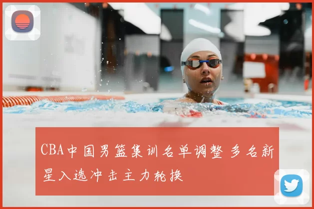 CBA中国男篮集训名单调整 多名新星入选冲击主力轮换