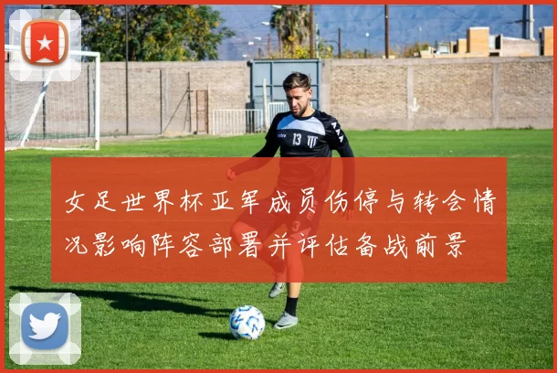 女足世界杯亚军成员伤停与转会情况影响阵容部署并评估备战前景