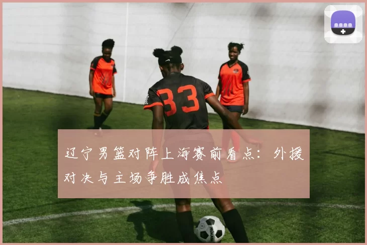 辽宁男篮对阵上海赛前看点：外援对决与主场争胜成焦点