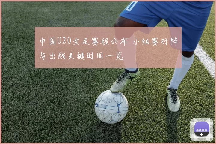 中国U20女足赛程公布 小组赛对阵与出线关键时间一览