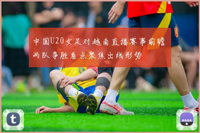 中国U20女足对越南直播赛事前瞻 两队争胜看点聚焦出线形势
