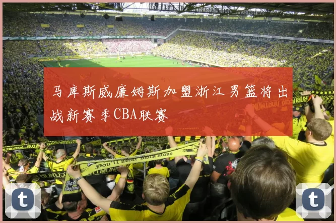 马库斯威廉姆斯加盟浙江男篮将出战新赛季CBA联赛