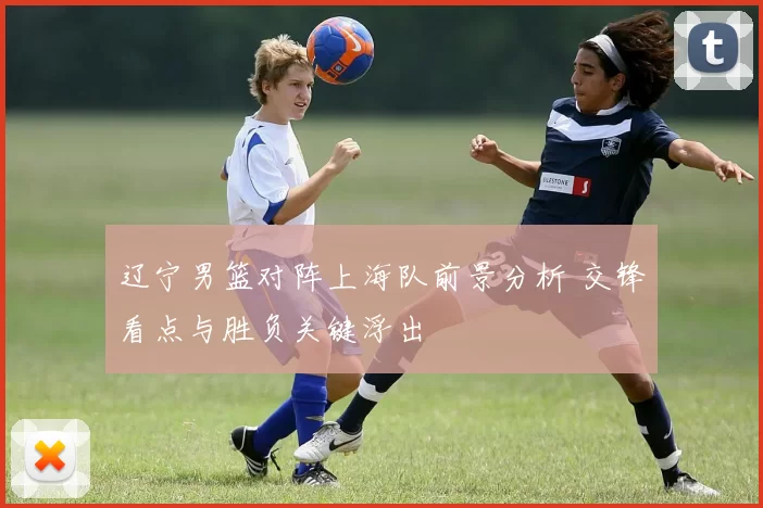 辽宁男篮对阵上海队前景分析 交锋看点与胜负关键浮出