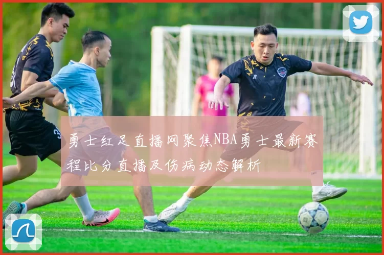 勇士红足直播网聚焦NBA勇士最新赛程比分直播及伤病动态解析