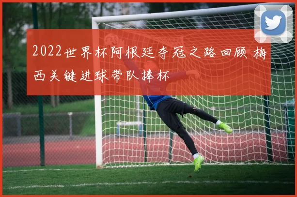 2022世界杯阿根廷夺冠之路回顾 梅西关键进球带队捧杯