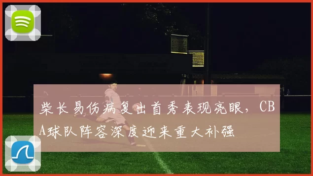 柴长易伤病复出首秀表现亮眼，CBA球队阵容深度迎来重大补强
