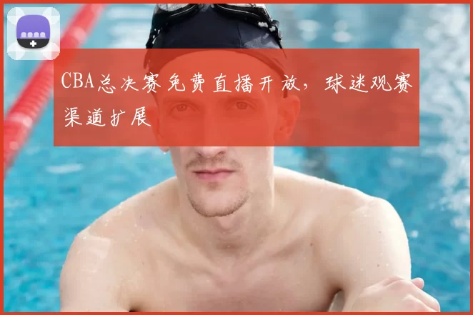 CBA总决赛免费直播开放，球迷观赛渠道扩展