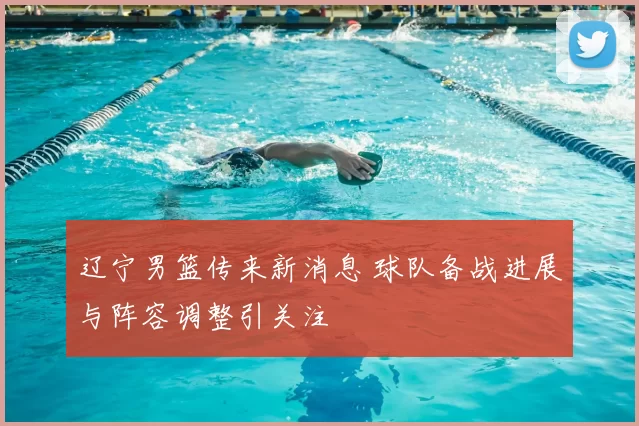 辽宁男篮传来新消息 球队备战进展与阵容调整引关注