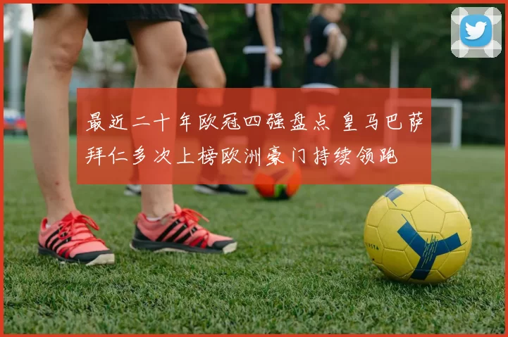 最近二十年欧冠四强盘点 皇马巴萨拜仁多次上榜欧洲豪门持续领跑