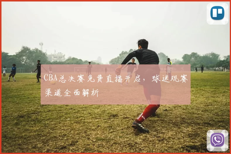 CBA总决赛免费直播开启，球迷观赛渠道全面解析