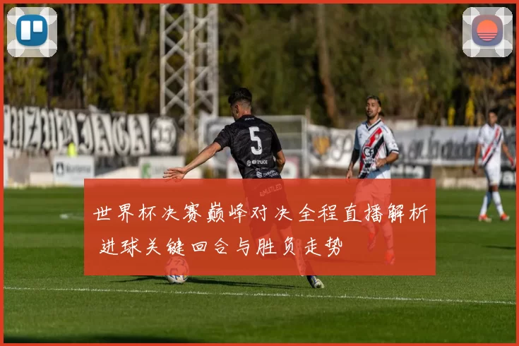 世界杯决赛巅峰对决全程直播解析 进球关键回合与胜负走势