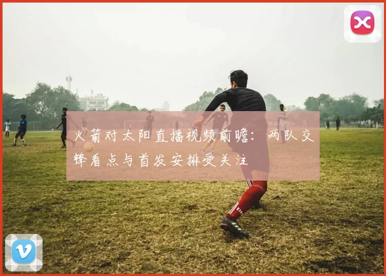 火箭对太阳直播视频前瞻：两队交锋看点与首发安排受关注