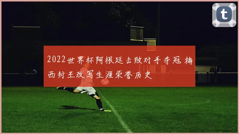 2022世界杯阿根廷击败对手夺冠 梅西封王改写生涯荣誉历史