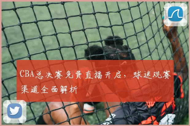 CBA总决赛免费直播开启，球迷观赛渠道全面解析