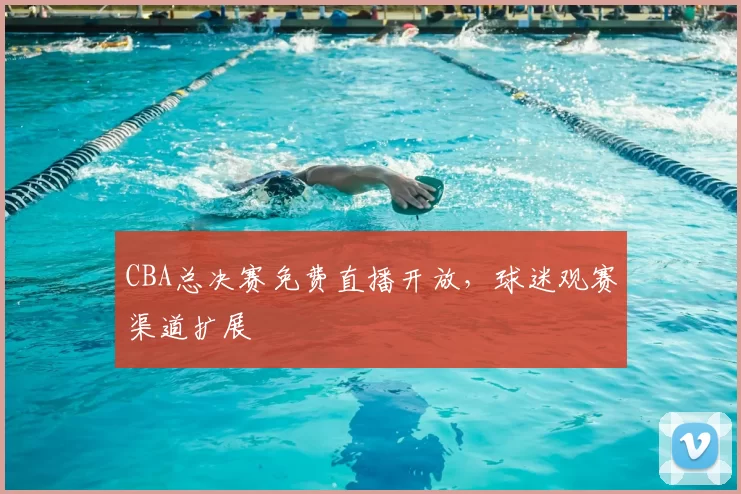 CBA总决赛免费直播开放，球迷观赛渠道扩展