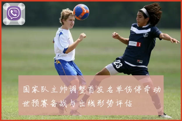 国家队主帅调整首发名单伤停牵动世预赛备战与出线形势评估