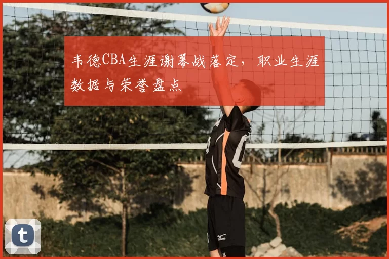 韦德CBA生涯谢幕战落定，职业生涯数据与荣誉盘点