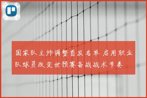 国家队主帅调整首发名单 启用职业队球员改变世预赛备战战术节奏