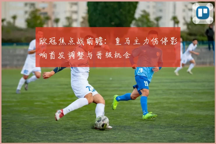 欧冠焦点战前瞻：皇马主力伤停影响首发调整与晋级机会