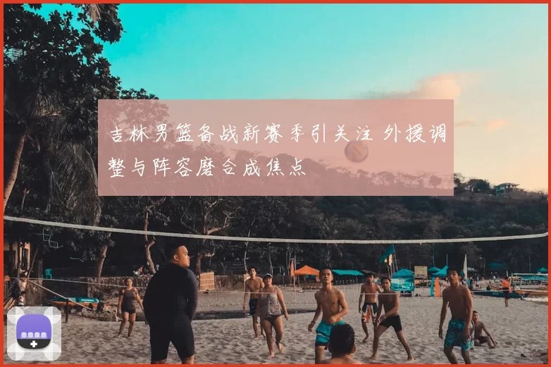 吉林男篮备战新赛季引关注 外援调整与阵容磨合成焦点