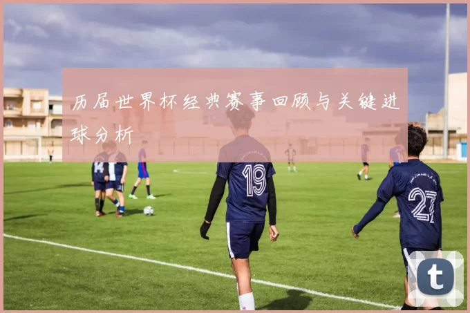 历届世界杯经典赛事回顾与关键进球分析