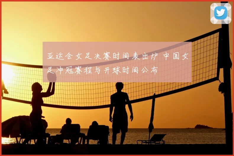 亚运会女足决赛时间表出炉 中国女足冲冠赛程与开球时间公布