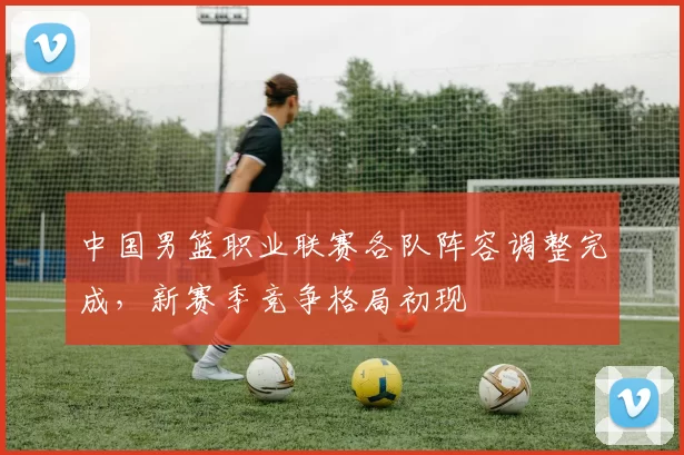 中国男篮职业联赛各队阵容调整完成,新赛季竞争格局初现