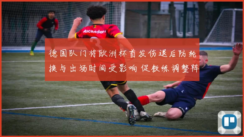 德国队门将欧洲杯首发伤退后防轮换与出场时间受影响 促教练调整阵容