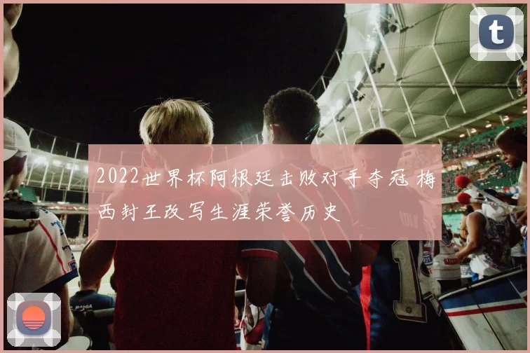 2022世界杯阿根廷击败对手夺冠 梅西封王改写生涯荣誉历史