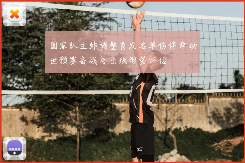国家队主帅调整首发名单伤停牵动世预赛备战与出线形势评估