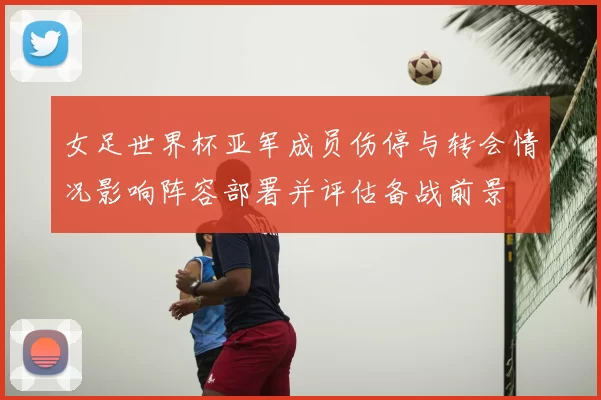 女足世界杯亚军成员伤停与转会情况影响阵容部署并评估备战前景