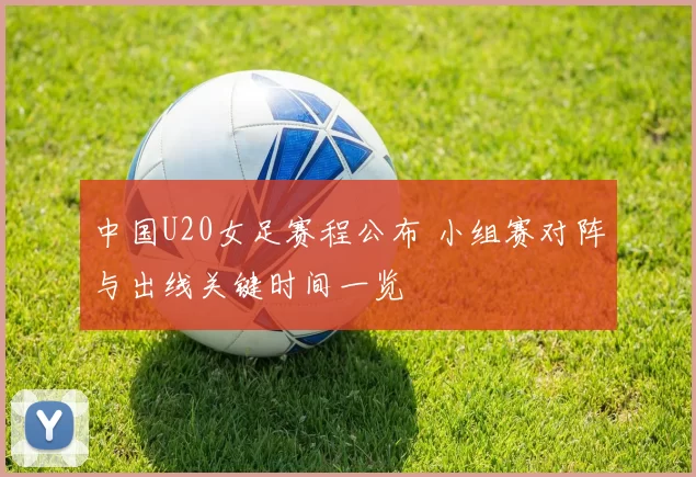 中国U20女足赛程公布 小组赛对阵与出线关键时间一览