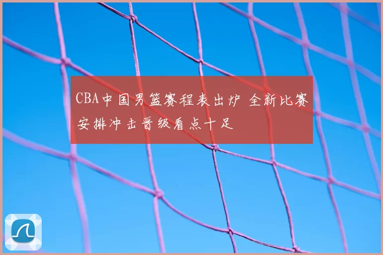 CBA中国男篮赛程表出炉 全新比赛安排冲击晋级看点十足