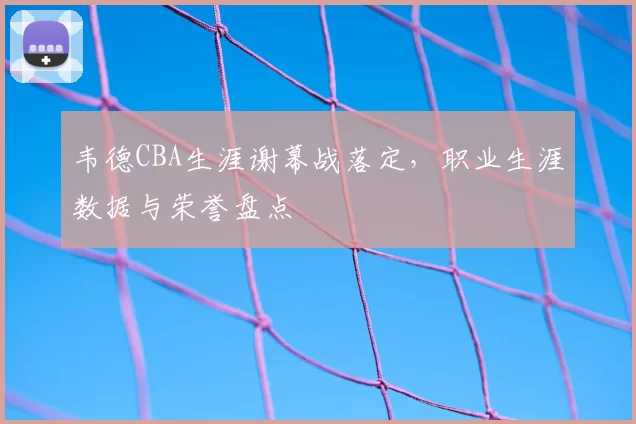 韦德CBA生涯谢幕战落定，职业生涯数据与荣誉盘点